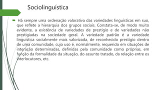 Sociolinguística
 Há sempre uma ordenação valorativa das variedades linguísticas em suo,
que reflete a hierarquia dos grupos sociais. Constata-se, de modo muito
evidente, a existência de variedades de prestígio e de variedades não
prestigiadas na sociedade geral. A variedade padrão é a variedade
linguística socialmente mais valorizada, de reconhecido prestígio dentro
de uma comunidade, cujo uso é, normalmente, requerido em situações de
interação determinadas, definidas pela comunidade como próprias, em
função da formalidade da situação, do assunto tratado, da relação entre os
interlocutores, etc.
 