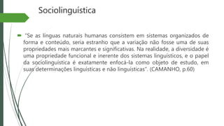 Sociolinguística
 “Se as línguas naturais humanas consistem em sistemas organizados de
forma e conteúdo, seria estranho que a variação não fosse uma de suas
propriedades mais marcantes e significativas. Na realidade, a diversidade é
uma propriedade funcional e inerente dos sistemas linguísticos, e o papel
da sociolinguística é exatamente enfocá-la como objeto de estudo, em
suas determinações linguísticas e não linguísticas”. (CAMANHO, p.60)
 