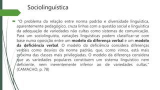 Sociolinguística
 “O problema da relação entre norma padrão e diversidade linguística,
aparentemente pedagógico, cruza linhas com a questão social e linguística
da adequação de variedades não cultas como sistemas de comunicação.
Para um sociolinguista, variações linguísticas podem classificar-se com
base numa oposição entre um modelo da diferença verbal e um modelo
da deficiência verbal. O modelo da deficiência considera diferenças
verbais como desvios da norma padrão, que, como vimos, está mais
próxima das classes mais privilegiadas. O modelo da diferença considera
que as variedades populares constituem um sistema linguístico nem
deficiente, nem inerentemente inferior ao de variedades cultas.”
(CAMACHO, p. 78)
 