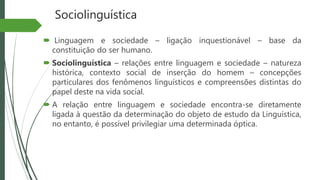 Sociolinguística
 Linguagem e sociedade – ligação inquestionável – base da
constituição do ser humano.
 Sociolinguística – relações entre linguagem e sociedade – natureza
histórica, contexto social de inserção do homem – concepções
particulares dos fenômenos linguísticos e compreensões distintas do
papel deste na vida social.
 A relação entre linguagem e sociedade encontra-se diretamente
ligada à questão da determinação do objeto de estudo da Linguística,
no entanto, é possível privilegiar uma determinada óptica.
 