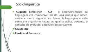 Sociolinguística
 Augusto Schleicher – XIX – o desenvolvimento da
linguagem era comparável ao de uma planta que nasce,
cresce e morre segundo leis físicas. A linguagem é vista
como um organismo natural ao qual se aplica, portanto, o
conceito de evolução, desenvolvido por Darwin.
Século XX:
Ferdinand Saussure
 