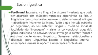 Sociolinguística
Ferdinand Saussure: - a língua é o sistema invariante que pode
ser abstraído das múltiplas variações observáveis da fala. A
linguística terá como tarefa descrever o sistema formal, a língua
– abordagem imanente da língua, “tudo o que lhe seja estranho
ao organismo, ao seu sistema”. Língua – “produto social da
faculdade da linguagem” – sistema convencional adquirido
pelos indivíduos no convívio social. Privilegia o caráter formal e
estrutural do fenômeno linguístico. Saussure institucionaliza a
distinção entre Linguística Externa e Linguística Interna –
orientações formais se opõem a orientações contextuais.
 