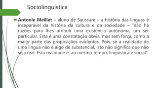 Sociolinguística
Antonie Meillet – aluno de Saussure – a história das línguas é
inseparável da história da cultura e da sociedade – “não há
razões para lhes atribuir uma existência autônoma, um ser
particular. Esta é uma constatação óbvia, mas sem força, como a
maior parte das proposições evidentes. Pois, se a realidade de
uma língua não é algo de substancial, isto não significa que não
seja real. Esta realidade é, ao mesmo tempo, linguística e social”.
 