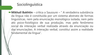Sociolinguística
Mikhail Bakhtin – crítica a Saussure – “ A verdadeira substância
da língua não é constituída por um sistema abstrato de formas
linguísticas, nem pela enunciação monológica isolada, nem pelo
ato psico-fisiológico de sua produção, mas pelo fenômeno
social da interação verbal realizada através da enunciação ou
das enunciações. A interação verbal, constitui assim a realidade
fundamental da língua”.
 