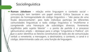 Sociolinguística
 Roman Jakobson – relação entre linguagem e contexto social –
comunicação tem também um papel central. Critica Saussure e seu
princípio da homogeneidade do código linguístico – “não passa de uma
ficção desconcertante”, pois todo indivíduo participa de diferentes
comunidades linguísticas e todo código linguístico é “multiforme e
compreende uma hierarquia de subcódigos diversos, livremente
escolhidos pelo sujeito falante” – o ponto de partida é o processo
comunicativo amplo – destaque para o artigo “Linguística e Poética”, em
que o autor identifica os fatores constitutivos de todo ato de comunicação
verbal: o remetente, a mensagem, o destinatário, o contexto, o canal e o
código, determinando cada um, uma função de linguagem.
 