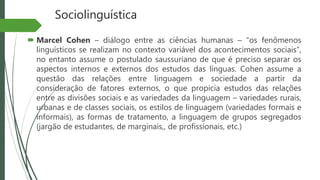 Sociolinguística
 Marcel Cohen – diálogo entre as ciências humanas – “os fenômenos
linguísticos se realizam no contexto variável dos acontecimentos sociais”,
no entanto assume o postulado saussuriano de que é preciso separar os
aspectos internos e externos dos estudos das línguas. Cohen assume a
questão das relações entre linguagem e sociedade a partir da
consideração de fatores externos, o que propicia estudos das relações
entre as divisões sociais e as variedades da linguagem – variedades rurais,
urbanas e de classes sociais, os estilos de linguagem (variedades formais e
informais), as formas de tratamento, a linguagem de grupos segregados
(jargão de estudantes, de marginais,, de profissionais, etc.)
 