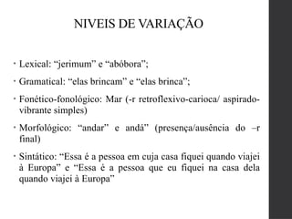 NIVEIS DE VARIAÇÃO
• Lexical: “jerimum” e “abóbora”;
• Gramatical: “elas brincam” e “elas brinca”;
• Fonético-fonológico: Mar (-r retroflexivo-carioca/ aspirado-
vibrante simples)
• Morfológico: “andar” e andá” (presença/ausência do –r
final)
• Sintático: “Essa é a pessoa em cuja casa fiquei quando viajei
à Europa” e “Essa é a pessoa que eu fiquei na casa dela
quando viajei à Europa”
 