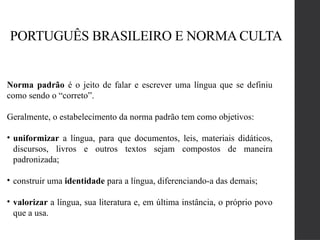 PORTUGUÊS BRASILEIRO E NORMA CULTA
Norma padrão é o jeito de falar e escrever uma língua que se definiu
como sendo o “correto”.
Geralmente, o estabelecimento da norma padrão tem como objetivos:
• uniformizar a língua, para que documentos, leis, materiais didáticos,
discursos, livros e outros textos sejam compostos de maneira
padronizada;
• construir uma identidade para a língua, diferenciando-a das demais;
• valorizar a língua, sua literatura e, em última instância, o próprio povo
que a usa.
 