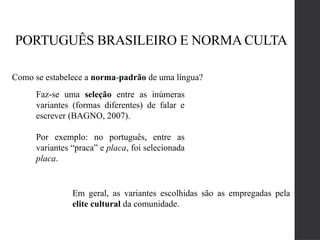 PORTUGUÊS BRASILEIRO E NORMA CULTA
Como se estabelece a norma-padrão de uma língua?
Faz-se uma seleção entre as inúmeras
variantes (formas diferentes) de falar e
escrever (BAGNO, 2007).
Por exemplo: no português, entre as
variantes “praca” e placa, foi selecionada
placa.
Em geral, as variantes escolhidas são as empregadas pela
elite cultural da comunidade.
 