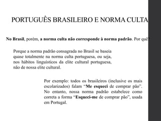 PORTUGUÊS BRASILEIRO E NORMA CULTA
No Brasil, porém, a norma culta não corresponde à norma padrão. Por quê?
Porque a norma padrão consagrada no Brasil se baseia
quase totalmente na norma culta portuguesa, ou seja,
nos hábitos linguísticos da elite cultural portuguesa,
não de nossa elite cultural.
Por exemplo: todos os brasileiros (inclusive os mais
escolarizados) falam “Me esqueci de comprar pão”.
No entanto, nossa norma padrão estabelece como
correta a forma “Esqueci-me de comprar pão”, usada
em Portugal.
 