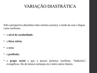VARIAÇÃO DIASTRÁTICA
Sob a perspectiva diastrática (dos estratos sociais), o modo de usar a língua
varia conforme:
• o nível de escolaridade;
• a faixa etária;
• o sexo;
• a profissão;
• o grupo social a que a pessoa pertence (surfistas, “funkeiros”,
evangélicos, fãs de música sertaneja etc.) entre outros fatores.
 