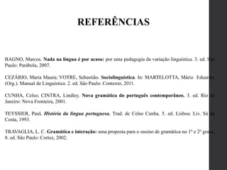 REFERÊNCIAS
BAGNO, Marcos. Nada na língua é por acaso: por uma pedagogia da variação linguística. 3. ed. São
Paulo: Parábola, 2007.
CEZÁRIO, Maria Maura; VOTRE, Sebastião. Sociolinguística. In: MARTELOTTA, Mário Eduardo.
(Org.). Manual de Linguística. 2. ed. São Paulo: Contexto, 2011.
CUNHA, Celso; CINTRA, Lindley. Nova gramática do português contemporâneo. 3. ed. Rio de
Janeiro: Nova Fronteira, 2001.
TEYSSIER, Paul. História da língua portuguesa. Trad. de Celso Cunha. 5. ed. Lisboa: Liv. Sá da
Costa, 1993.
TRAVAGLIA, L. C. Gramática e interação: uma proposta para o ensino de gramática no 1º e 2º graus.
8. ed. São Paulo: Cortez, 2002.
 