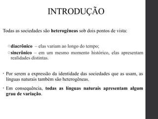 Todas as sociedades são heterogêneas sob dois pontos de vista:
odiacrônico – elas variam ao longo do tempo;
osincrônico – em um mesmo momento histórico, elas apresentam
realidades distintas.
• Por serem a expressão da identidade das sociedades que as usam, as
línguas naturais também são heterogêneas.
• Em consequência, todas as línguas naturais apresentam algum
grau de variação.
INTRODUÇÃO
 