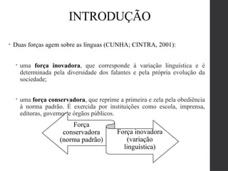 • Duas forças agem sobre as línguas (CUNHA; CINTRA, 2001):
 uma força inovadora, que corresponde à variação linguística e é
determinada pela diversidade dos falantes e pela própria evolução da
sociedade;
 uma força conservadora, que reprime a primeira e zela pela obediência
à norma padrão. É exercida por instituições como escola, imprensa,
editoras, governos e órgãos públicos.
Força
conservadora
(norma padrão)
Força inovadora
(variação
linguística)
INTRODUÇÃO
 