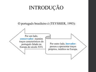 O português brasileiro é (TEYSSIER, 1993):
Por um lado,
conservador: mantém
traços característicos do
português falado na
Europa do século XVI.
Por outro lado, inovador:
passou a apresentar traços
próprios, inéditos na Europa.
INTRODUÇÃO
 