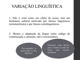 VARIAÇÃO LINGUÍSTICA
1. Não é vista como um efeito do acaso, mas um
fenômeno cultural motivado por fatores linguísticos
(estruturalismo) e por fatores extralinguísticos.
2. Mostra a adaptação da língua como código de
comunicação e, portanto, não é assistemático.
Variante: uma forma
que é usada ao lado de
outra sem causar
mudança.
Por exemplo: “a
gente fala” e “nós
falamos”
 
