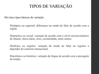 TIPOS DE VARIAÇÃO
Há cinco tipos básicos de variação:
Diatópica ou regional: diferenças no modo de falar de acordo com a
região.
Diatrástica ou social: variação de acordo com o nível socioeconômico
do falante, faixa etária, sexo, escolaridade, entre outros.
Diafásica ou registro: variação do modo de falar ou registro a
depender do contexto interacional.
Diacrônica ou histórica: variação da língua de acordo com a passagem
do tempo.
 