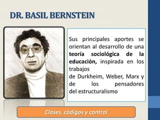 DR. BASIL BERNSTEINSus principales aportes se orientan al desarrollo de una teoría sociológica de la educación, inspirada en los trabajos de Durkheim, Weber, Marx y de los pensadores del estructuralismoNació en Londres, el 1 de noviembre de 1924 y murió el 24 de septiembre de 2000.Fue sociólogo y lingüista británico, conocido por sus aportes a la Sociología de la educaciónClases, códigos y control