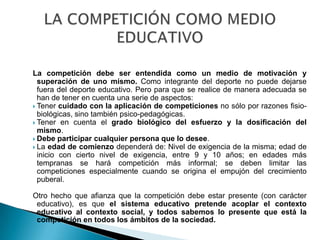 La competición debe ser entendida como un medio de motivación y
  superación de uno mismo. Como integrante del deporte no puede dejarse
  fuera del deporte educativo. Pero para que se realice de manera adecuada se
  han de tener en cuenta una serie de aspectos:
 Tener cuidado con la aplicación de competiciones no sólo por razones fisio-
  biológicas, sino también psico-pedagógicas.
 Tener en cuenta el grado biológico del esfuerzo y la dosificación del
  mismo.
 Debe participar cualquier persona que lo desee.
 La edad de comienzo dependerá de: Nivel de exigencia de la misma; edad de
  inicio con cierto nivel de exigencia, entre 9 y 10 años; en edades más
  tempranas se hará competición más informal; se deben limitar las
  competiciones especialmente cuando se origina el empujón del crecimiento
  puberal.

Otro hecho que afianza que la competición debe estar presente (con carácter
 educativo), es que el sistema educativo pretende acoplar el contexto
 educativo al contexto social, y todos sabemos lo presente que está la
 competición en todos los ámbitos de la sociedad.
 
