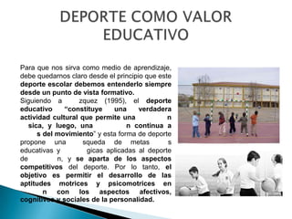 Para que nos sirva como medio de aprendizaje,
debe quedarnos claro desde el principio que este
deporte escolar debemos entenderlo siempre
desde un punto de vista formativo.
Siguiendo a       zquez (1995), el deporte
educativo     “constituye    una      verdadera
actividad cultural que permite una             n
   sica, y luego, una             n continua a
      s del movimiento” y esta forma de deporte
propone una         squeda de metas            s
educativas y         gicas aplicadas al deporte
de          n, y se aparta de los aspectos
competitivos del deporte. Por lo tanto, el
objetivo es permitir el desarrollo de las
aptitudes motrices y psicomotrices en
        n con los aspectos afectivos,
cognitivos y sociales de la personalidad.
 