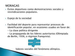 MORAGAS
   Éxitos deportivos como demostraciones sociales y
    reivindicaciones populares.

   Espejo de la sociedad

   Facilidad del deporte para representar procesos de
    identificación popular, en ocasiones usados en favor de:
    - La clase política dirigente
    - La propaganda de los líderes autoritarios (Olimpiada
    de Berlín, 1936, o régimen franquista).




           Valores sociales del fenómeno olímpico.
 