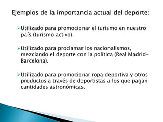 Ejemplos de la importancia actual del deporte:

 Utilizado para promocionar el turismo en nuestro
  país (turismo activo).

 Utilizado para proclamar los nacionalismos,
  mezclando el deporte con la política (Real Madrid-
  Barcelona).

 Utilizado para promocionar ropa deportiva y otros
  productos a través de deportistas a los que pagan
  cantidades astronómicas.
 