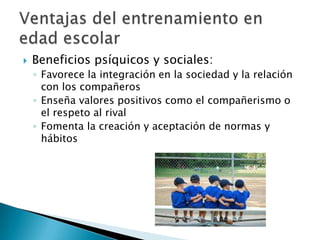    Beneficios psíquicos y sociales:
    ◦ Favorece la integración en la sociedad y la relación
      con los compañeros
    ◦ Enseña valores positivos como el compañerismo o
      el respeto al rival
    ◦ Fomenta la creación y aceptación de normas y
      hábitos
 