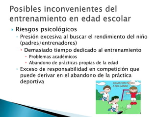    Riesgos psicológicos
    ◦ Presión excesiva al buscar el rendimiento del niño
      (padres/entrenadores)
       Demasiado tiempo dedicado al entrenamiento
        Problemas académicos
        Abandono de prácticas propias de la edad
    ◦ Exceso de responsabilidad en competición que
      puede derivar en el abandono de la práctica
      deportiva
 
