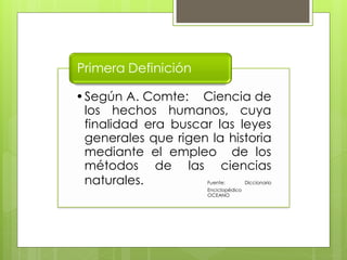Primera Definición

•Según A. Comte: Ciencia de
 los hechos humanos, cuya
 finalidad era buscar las leyes
 generales que rigen la historia
 mediante el empleo de los
 métodos de las ciencias
 naturales.          Fuente:         Diccionario
                     Enciclopédico
                     OCEANO
 