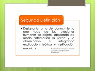 Segunda Definición
• Designa la rama del conocimiento
  que hace de las relaciones
  humanas su objeto, aplicando de
  modo sistemático la razón y la
  observación      e            integrando
  explicación teórica y verificación
  empírica.          Fuente: Diccionario de las Ciencias
                               de la Educación DIAGONAL
                               SANTILLANA
 