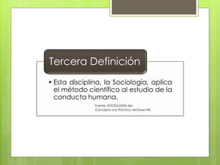 Tercera Definición
• Esta disciplina, la Sociología, aplica
  el método científico al estudio de la
  conducta humana.
               Fuente: SOCIOLOGÍA del
               Concepto a la Práctica. McGraw-Hill.
 