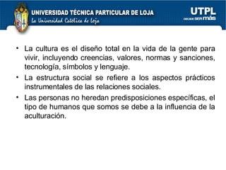 La cultura es el dise ño total en la vida de la gente para vivir, incluyendo creencias, valores, normas y sanciones, tecnol ogía, símbolos y lenguaje. La estructura social se refiere a los aspectos prácticos instrumentales de las relaciones sociales. Las personas no heredan predisposiciones específicas, el tipo de humanos que somos se debe a la influencia de la aculturación. 