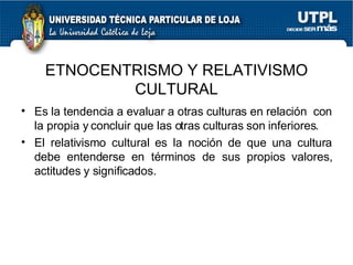 Es la tendencia a evaluar a otras culturas en relaci ón  con la propia y concluir que las otras culturas son inferiores. El relativismo cultural es la noción de que una cultura debe entenderse en términos de sus propios valores, actitudes y significados. ETNOCENTRISMO Y RELATIVISMO CULTURAL 