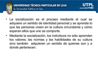 La socialización es el proceso mediante el cual se adquiere un sentido de identidad personal y se aprende lo que las personas creen en la cultura circundante y cómo esperan ellos que uno se comporte. Mediante la socialización, los individuos no sólo aprenden los valores; las normas y las habilidades de su cultura sino también  adquieren un sentido de quienes son y a donde pertenecen. 