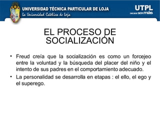 Freud creía que la socialización es como un forcejeo entre la voluntad y la búsqueda del placer del niño y el intento de sus padres en el comportamiento adecuado. La personalidad se desarrolla en etapas : el ello, el ego y el superego. EL PROCESO DE SOCIALIZACIÓN 