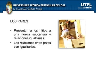 LOS PARES Presentan a los niños a una nueva subcultura y relaciones igualitarias. Las relaciones entre pares son igualitarias. 