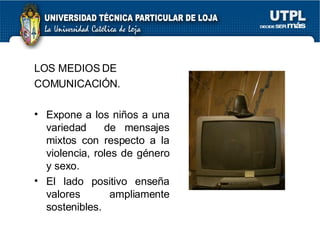 LOS MEDIOS DE COMUNICACIÓN. Expone a los niños a una variedad  de mensajes mixtos con respecto a la violencia, roles de género y sexo. El lado positivo ense ñ a valores ampliamente sostenibles. 