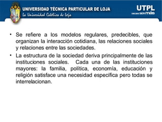 Se refiere a los modelos regulares, predecibles, que organizan la interacción cotidiana, las relaciones sociales y relaciones entre las sociedades. La estructura de la sociedad deriva principalmente de las instituciones sociales.  Cada una de las instituciones mayores: la familia, política, economía, educación y religión satisface una necesidad específica pero todas se interrelacionan. 