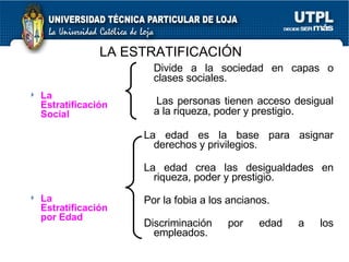 LA ESTRATIFICACIÓN La Estratificación Social La Estratificación por Edad Divide a la sociedad en capas o clases sociales. Las personas tienen acceso desigual a la riqueza, poder y prestigio .  La edad es la base para asignar derechos y privilegios. La edad crea las desigualdades en riqueza, poder y prestigio. Por la fobia a los ancianos. Discriminación por edad a los empleados. 
