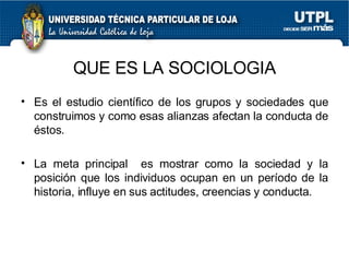Es el estudio cient ífico de los grupos y sociedades que construimos y como esas alianzas afectan la conducta de éstos. La meta principal  es mostrar como la sociedad y la posición que los individuos ocupan en un período de la historia, influye en sus actitudes, creencias y conducta. QUE ES LA SOCIOLOGIA 