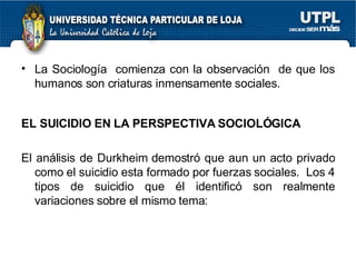 La Sociología  comienza con la observación  de que los humanos son criaturas inmensamente sociales. EL SUICIDIO EN LA PERSPECTIVA SOCIOLÓGICA El análisis de Durkheim demostró que aun un acto privado como el suicidio esta formado por fuerzas sociales.  Los 4 tipos de suicidio que él identificó son realmente variaciones sobre el mismo tema: 