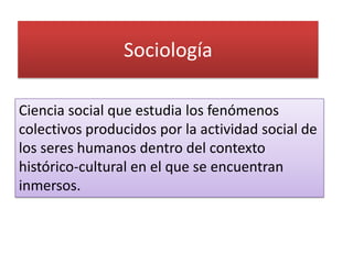 Sociología

Ciencia social que estudia los fenómenos
colectivos producidos por la actividad social de
los seres humanos dentro del contexto
histórico-cultural en el que se encuentran
inmersos.
 
