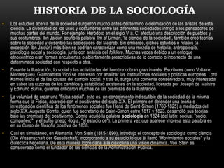 HISTORIA DE LA SOCIOLOGÍA
•   Los estudios acerca de la sociedad surgieron mucho antes del término o delimitación de las aristas de esta
    ciencia. La diversidad de los usos y costumbres entre las diferentes sociedades intrigó a los pensadores de
    muchas partes del mundo. Por ejemplo, Heródoto en el siglo V a. C. efectuó una descripción de pueblos y
    sus costumbres. Ibn Jaldún acuñó la palabra Ilm al Urman, ‘la ciencia de la sociedad’, también creó teorías
    sobre la sociedad y describió las sociedades del Magreb. Sin embargo, dichos estudios o relatos (a
    excepción Ibn Jaldún) más bien se podrían caracterizar como una mezcla de historia, antropología,
    psicología social y sociología, junto con análisis del folklore. Muchas veces debido a un enfoque
    etnocéntrico eran formas encubiertas o abiertamente prescriptivas de lo correcto o incorrecto de una
    determinada sociedad con respecto a otra.
•   Durante la Ilustración, lo social y las actividades del hombre cobran gran interés. Escritores como Voltaire,
    Montesquieu, Giambattista Vico se interesan por analizar las instituciones sociales y políticas europeas. Lord
    Kames inicia el de las causas del cambio social, y tras él, surge una corriente conservadora, muy interesada
    en saber las razones de los cambios y estabilidad existentes en la sociedad, liderada por Joseph de Maistre
    y Edmund Burke, quienes criticaron muchas de las premisas de la Ilustración.
•   La voluntad de crear una "física social", esto es, un conocimiento indiscutible de la sociedad de la misma
    forma que la Física, apareció con el positivismo del siglo XIX. El primero en defender una teoría e
    investigación científica de los fenómenos sociales fue Henri de Saint-Simon (1760-1825) a mediados del
    siglo XIX. Auguste Comte, quien fue secretario de Saint-Simon entre 1817 y 1823, desarrolló sus teorías
    bajo las premisas del positivismo. Comte acuñó la palabra sociología en 1824 (del latín: socius, "socio,
    compañero"; y el sufijo griego -logía, "el estudio de"). La primera vez que aparece impresa esta palabra es
    en su Curso de filosofía positiva de 1838.
•   Casi en simultáneo, en Alemania, Von Stein (1815-1890), introdujo el concepto de sociología como ciencia
    (Die Wissenschaft der Gesellschaft) incorporando a su estudio lo que él llamó "Movimientos sociales" y la
    dialéctica hegeliana. De esta manera logró darle a la disciplina una visión dinámica. Von Stein es
    considerado como el fundador de las ciencias de la Administración Pública.
 
