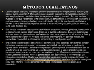 MÉTODOS CUALITATIVOS
•   La investigación cualitativa requiere un profundo entendimiento del comportamiento humano y las
    razones que lo gobiernan. A diferencia de la investigación cuantitativa, la investigación cualitativa
    busca explicar las razones de los diferentes aspectos de tal comportamiento. En otras palabras,
    investiga el por qué y el cómo se tomó una decisión, en contraste con la investigación cuantitativa la
    cual busca responder preguntas tales como cuál, dónde, cuándo. La investigación cualitativa se
    basa en la toma de muestras pequeñas, esto es la observación de grupos de población reducidos,
    como salas de clase, etc.
•   Este método consiste en descripciones detalladas de situaciones, eventos, personas, interacciones y
    comportamientos que son observables. Incorpora lo que los participantes dicen, sus experiencias,
    actitudes, creencias, pensamientos y reflexiones tal como son expresadas por ellos mismos. Cook y
    Reichardt consideran entre los métodos cualitativos a la etnografía, los estudios de caso, las
    entrevistas a profundidad, la observación participante y la investigación-acción.
•   Una primera característica de estos métodos se manifiesta en su estrategia para tratar de conocer
    los hechos, procesos, estructuras y personas en su totalidad, y no a través de la medición de
    algunos de sus elementos. La misma estrategia indica ya el empleo de procedimientos que dan un
    carácter único a las observaciones. La segunda característica es el uso de procedimientos que
    hacen menos comparables las observaciones en el tiempo y en diferentes circunstancias culturales,
    es decir, este método busca menos la generalización y se acerca más a la fenomenología y al
    interaccionismo simbólico. Una tercera característica estratégica importante para este trabajo (ya
    que sienta bases para el método de la investigación participativa), se refiere al papel del investigador
    en su trato -intensivo- con las personas involucradas en el proceso de investigación, para
    entenderlas.
 