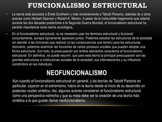 FUNCIONALISMO ESTRUCTURAL
•   La teoría está asociada a Émile Durkheim y más recientemente a Talcott Parsons, además de a otros
    autores como Herbert Spencer y Robert K. Merton. A pesar de la indiscutible hegemonía que ostentó
    durante las dos décadas posteriores a la Segunda Guerra Mundial, el funcionalismo estructural ha
    perdido importancia como teoría sociológica.
•   En el funcionalismo estructural, no es necesario usar los términos estructural y funcional
    conjuntamente, aunque típicamente aparecen juntos. Podemos estudiar las estructuras de la sociedad
    sin atender a las funciones que realizan (o las consecuencias que tienen) para las estructuras.
    Asimismo, podemos examinar las funciones de varios procesos sociales que pueden adoptar una
    forma estructural. Con todo, la preocupación por ambos elementos caracteriza al funcionalismo
    estructural. En definitiva, se puede resumir, que para esta teoría la principal preocupación son las
    grandes estructuras e instituciones sociales de la sociedad, sus interrelaciones y su influencia
    constrictora en los individuos.

                            NEOFUNCIONALISMO
    Aún cuando el funcionalismo estructural en general, y las teorías de Talcott Parsons en
    particular, cayeron en el extremismo, había en la teoría desde el inicio de su desarrollo un
    poderoso núcleo sintético. Así, algunos autores consideran el funcionalismo estructural
    como una perspectiva estrecha y que su meta debe ser la creación de una teoría más
    sintética a la que gustan llamar neofuncionalismo.
 