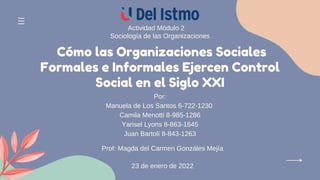 Cómo las Organizaciones Sociales
Formales e Informales Ejercen Control
Social en el Siglo XXI
Actividad Módulo 2
Sociología de las Organizaciones
Por:
Manuela de Los Santos 6-722-1230
Camila Menotti 8-985-1286
Yarisel Lyons 8-863-1645
Juan Bartolí 8-843-1263
Prof: Magda del Carmen Gonzáles Mejía
23 de enero de 2022
 