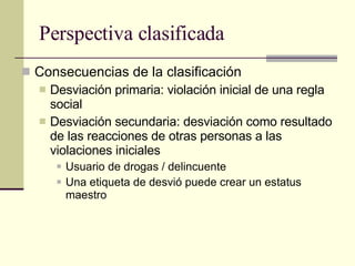 Perspectiva clasificada Consecuencias de la clasificación  Desviación primaria: violación inicial de una regla social Desviación secundaria: desviación como resultado de las reacciones de otras personas a las violaciones iniciales Usuario de drogas / delincuente  Una etiqueta de desvió puede crear un estatus maestro 