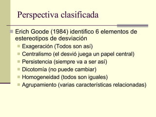 Perspectiva clasificada Erich Goode (1984) identifico 6 elementos de estereotipos de desviación Exageración (Todos son así) Centralismo (el desvió juega un papel central) Persistencia (siempre va a ser así) Dicotomía (no puede cambiar) Homogeneidad (todos son iguales) Agrupamiento (varias características relacionadas) 