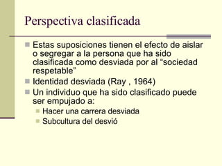 Perspectiva clasificada Estas suposiciones tienen el efecto de aislar o segregar a la persona que ha sido clasificada como desviada por al “sociedad respetable”  Identidad desviada (Ray , 1964) Un individuo que ha sido clasificado puede ser empujado a:  Hacer una carrera desviada Subcultura del desvió  