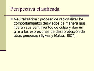 Perspectiva clasificada Neutralización : proceso de racionalizar los comportamientos desviados de manera que liberan sus sentimientos de culpa y dan un giro a las expresiones de desaprobación de otras personas (Sykes y Matza, 1957) 